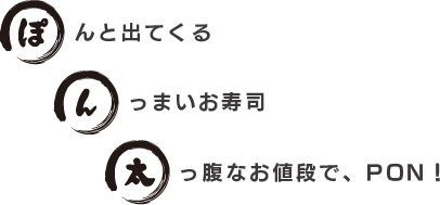 ぽんと出てくる、んっまいお寿司、太っ腹なお値段で、PON！